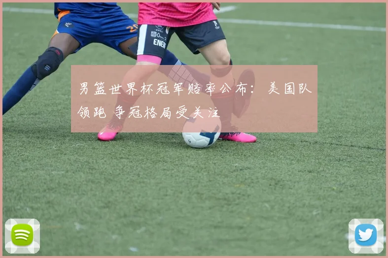 男篮世界杯冠军赔率公布：美国队领跑 争冠格局受关注