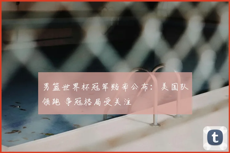 男篮世界杯冠军赔率公布：美国队领跑 争冠格局受关注