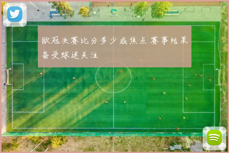 欧冠决赛比分多少成焦点 赛事结果备受球迷关注
