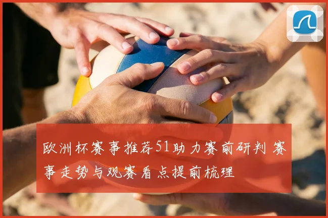 欧洲杯赛事推荐51助力赛前研判 赛事走势与观赛看点提前梳理