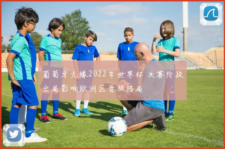 葡萄牙无缘2022年世界杯 决赛阶段出局影响欧洲区晋级格局