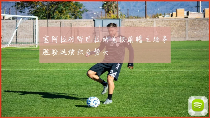 塞阿拉对阵巴拉纳竞技前瞻主场争胜盼延续积分势头
