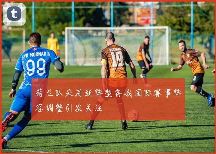 荷兰队采用新阵型备战国际赛事阵容调整引发关注