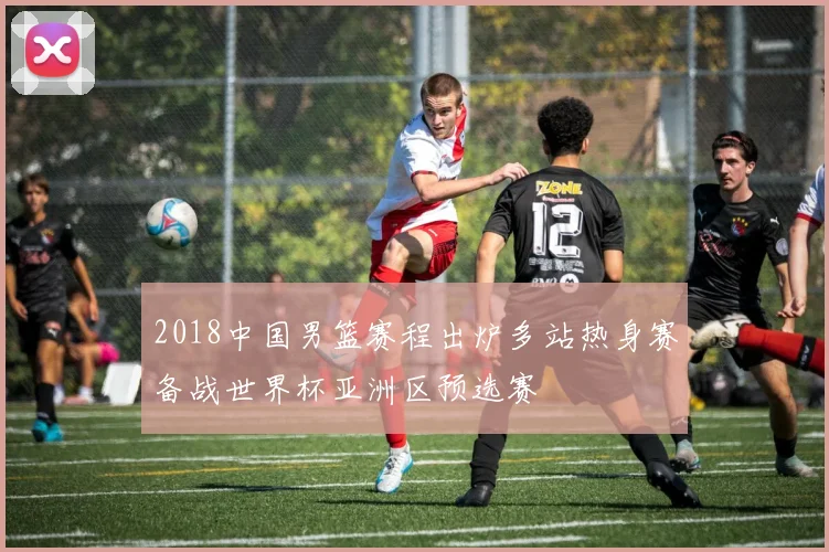 2018中国男篮赛程出炉多站热身赛备战世界杯亚洲区预选赛