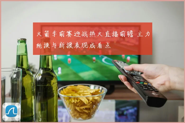 火箭季前赛迎战热火直播前瞻 主力轮换与新援表现成看点