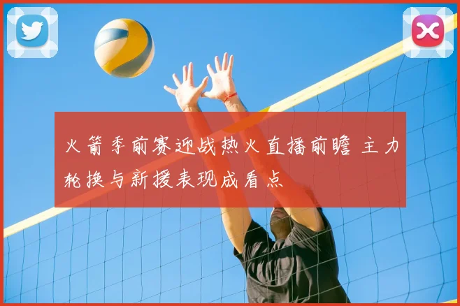 火箭季前赛迎战热火直播前瞻 主力轮换与新援表现成看点