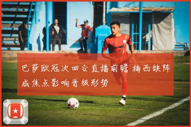 巴萨欧冠次回合直播前瞻 梅西缺阵成焦点影响晋级形势