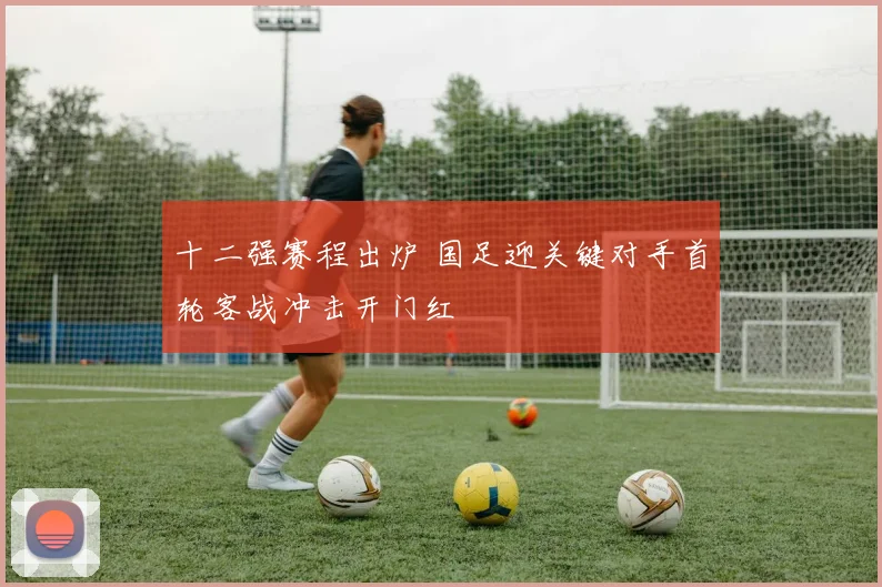 十二强赛程出炉 国足迎关键对手首轮客战冲击开门红