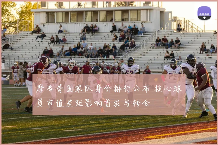 摩洛哥国家队身价排行公布 核心球员市值差距影响首发与转会