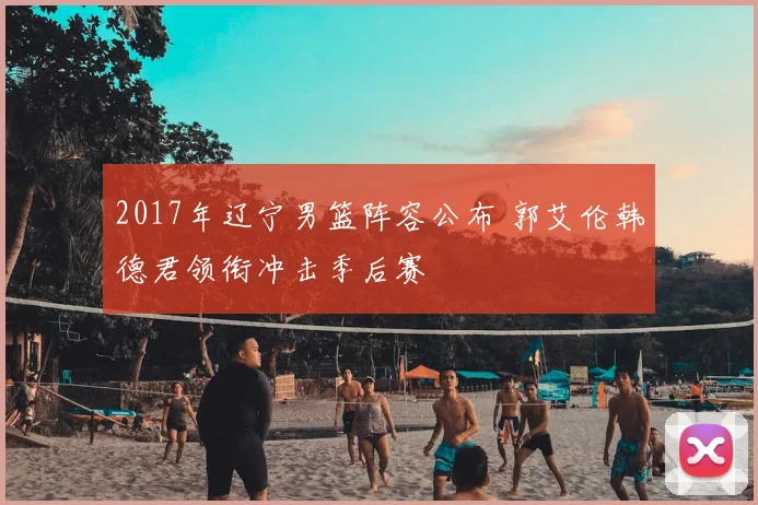 2017年辽宁男篮阵容公布 郭艾伦韩德君领衔冲击季后赛