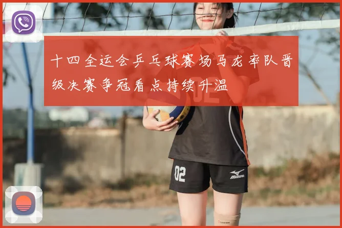 十四全运会乒乓球赛场马龙率队晋级决赛争冠看点持续升温