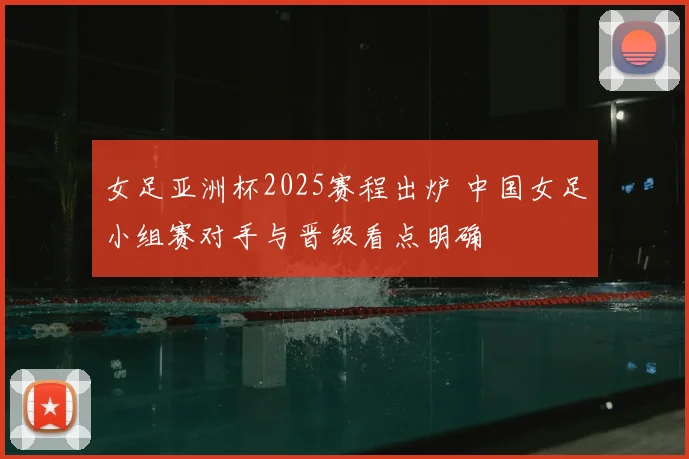 女足亚洲杯2025赛程出炉 中国女足小组赛对手与晋级看点明确