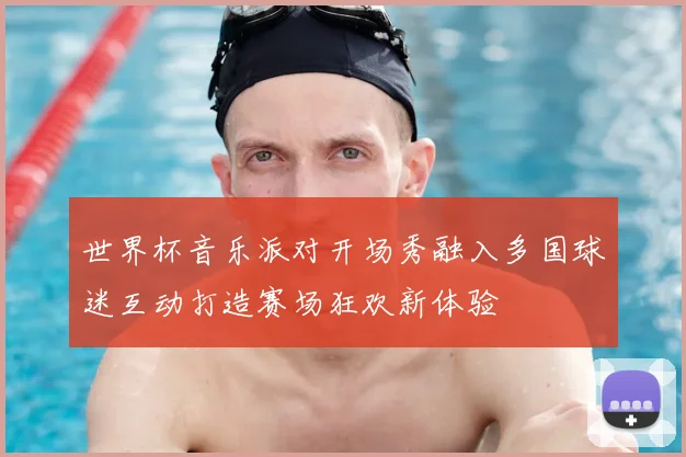 世界杯音乐派对开场秀融入多国球迷互动打造赛场狂欢新体验