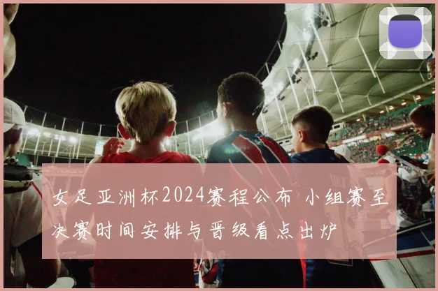 女足亚洲杯2024赛程公布 小组赛至决赛时间安排与晋级看点出炉
