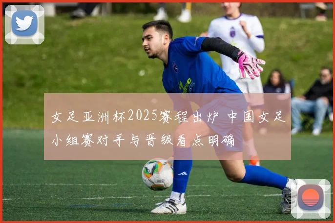 女足亚洲杯2025赛程出炉 中国女足小组赛对手与晋级看点明确