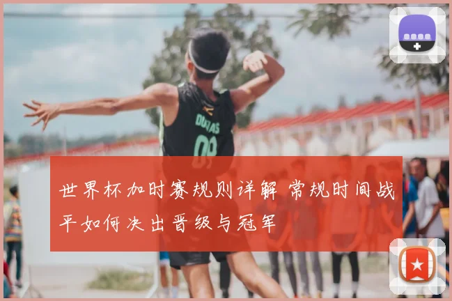 世界杯加时赛规则详解 常规时间战平如何决出晋级与冠军