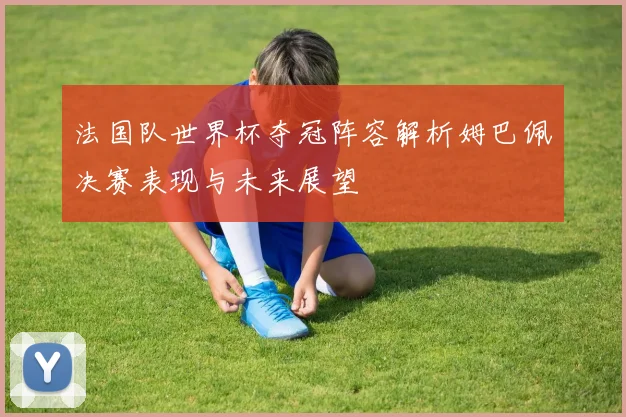 法国队世界杯夺冠阵容解析姆巴佩决赛表现与未来展望