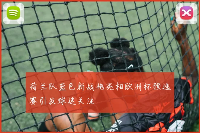 荷兰队蓝色新战袍亮相欧洲杯预选赛引发球迷关注