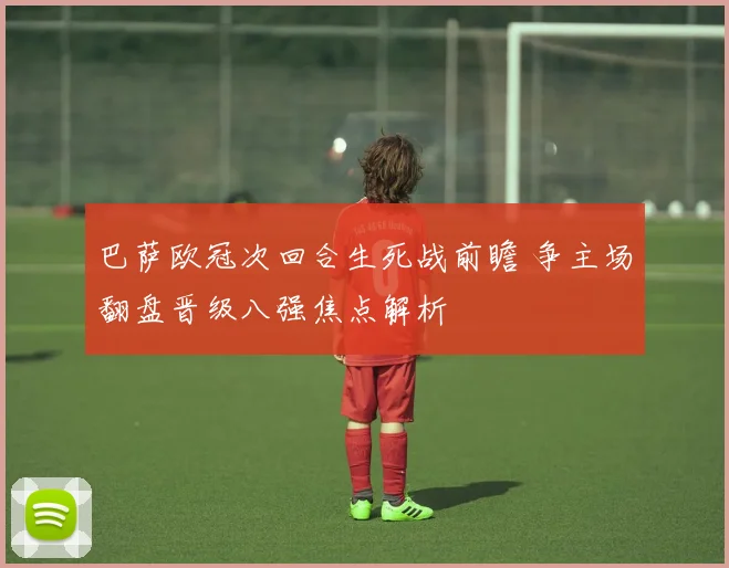 巴萨欧冠次回合生死战前瞻 争主场翻盘晋级八强焦点解析