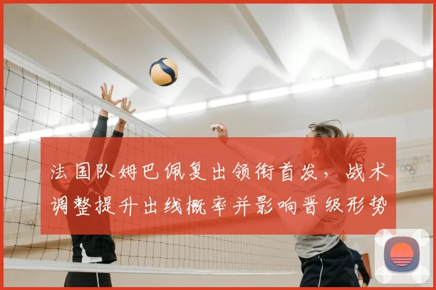 法国队姆巴佩复出领衔首发，战术调整提升出线概率并影响晋级形势