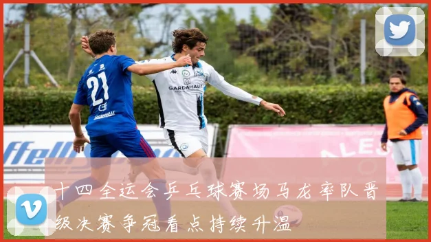十四全运会乒乓球赛场马龙率队晋级决赛争冠看点持续升温