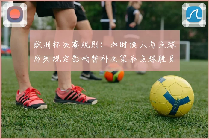 欧洲杯决赛规则：加时换人与点球序列规定影响替补决策和点球胜负
