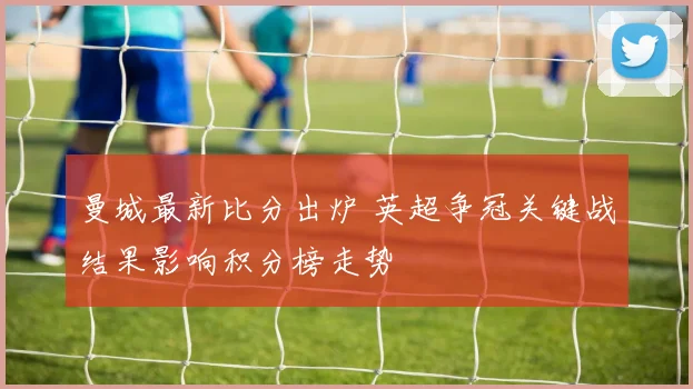 曼城最新比分出炉 英超争冠关键战结果影响积分榜走势