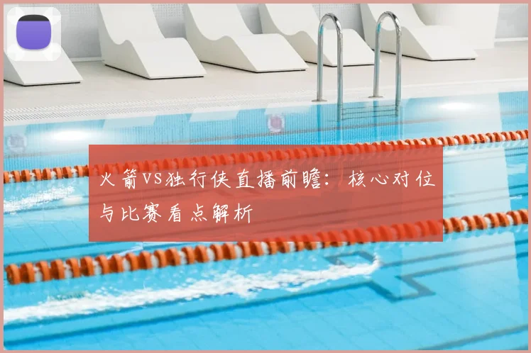火箭vs独行侠直播前瞻：核心对位与比赛看点解析
