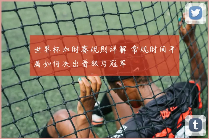 世界杯加时赛规则详解 常规时间平局如何决出晋级与冠军