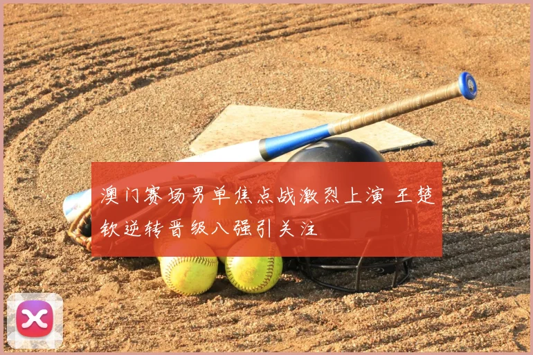 澳门赛场男单焦点战激烈上演 王楚钦逆转晋级八强引关注