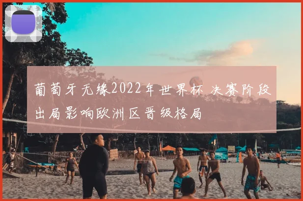 葡萄牙无缘2022年世界杯 决赛阶段出局影响欧洲区晋级格局
