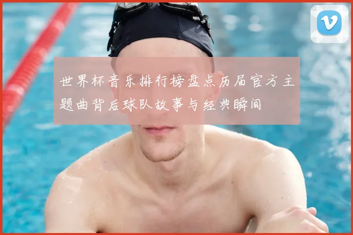 世界杯音乐排行榜盘点历届官方主题曲背后球队故事与经典瞬间