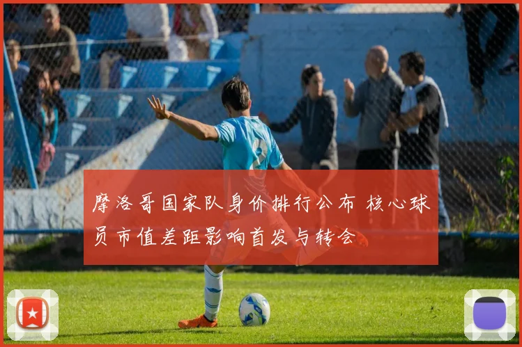 摩洛哥国家队身价排行公布 核心球员市值差距影响首发与转会