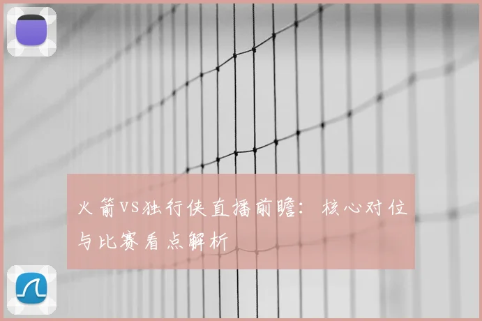 火箭vs独行侠直播前瞻:核心对位与比赛看点解析