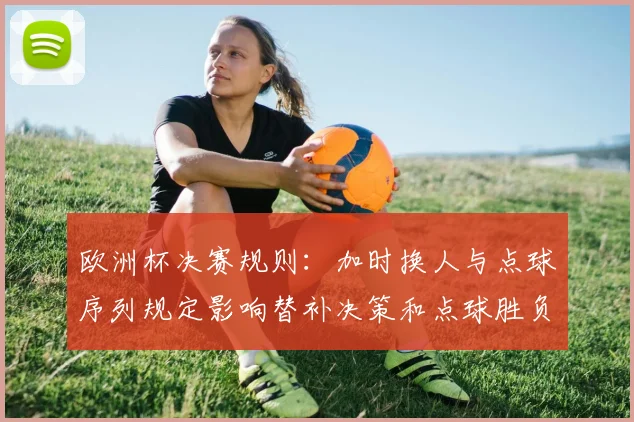 欧洲杯决赛规则：加时换人与点球序列规定影响替补决策和点球胜负